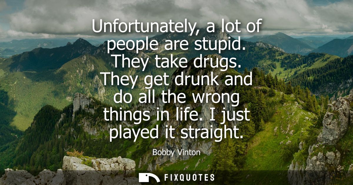 Unfortunately, a lot of people are stupid. They take drugs. They get drunk and do all the wrong things in life. I just p
