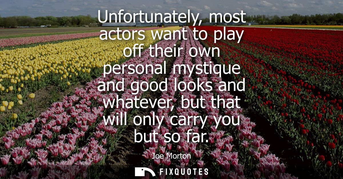 Unfortunately, most actors want to play off their own personal mystique and good looks and whatever, but that will only 