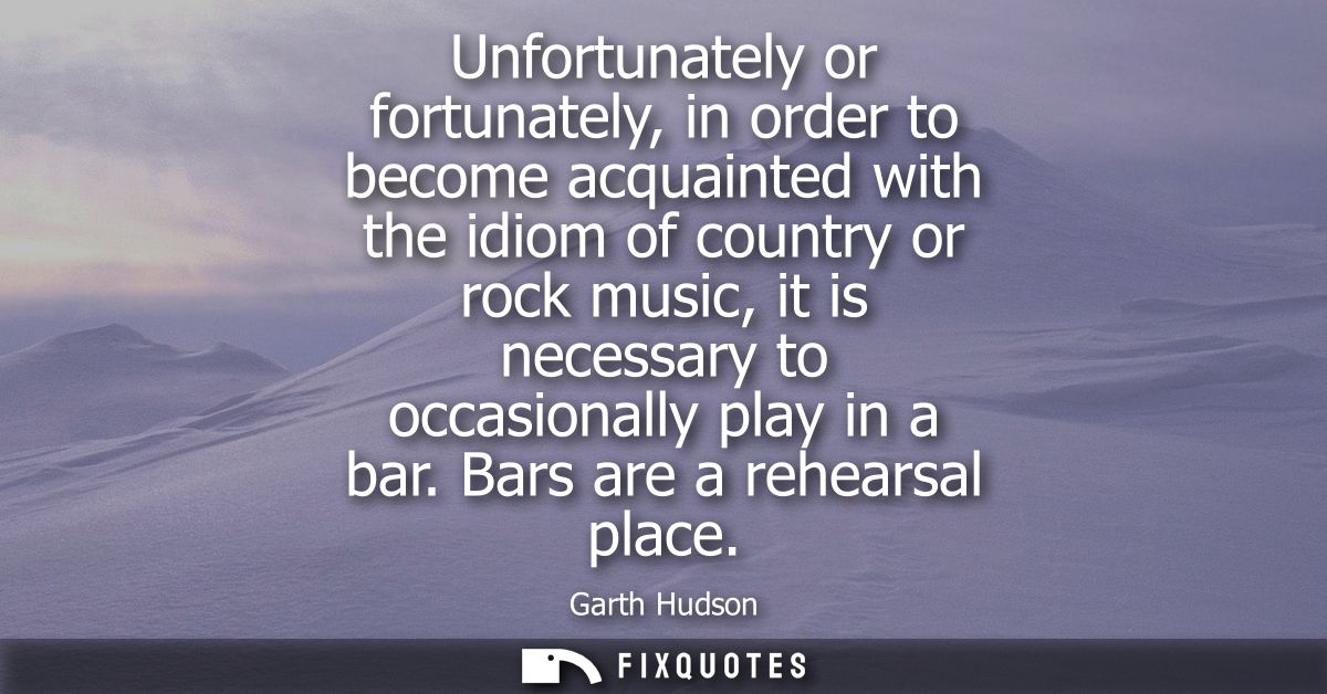 Unfortunately or fortunately, in order to become acquainted with the idiom of country or rock music, it is necessary to 