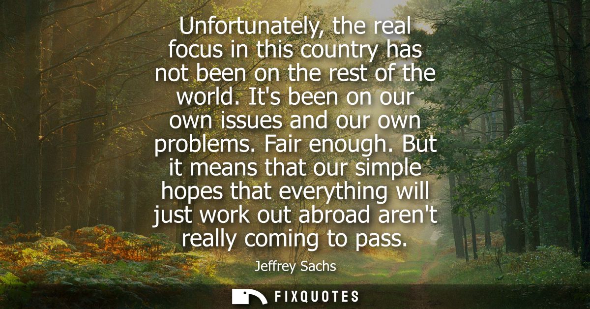 Unfortunately, the real focus in this country has not been on the rest of the world. Its been on our own issues and our 