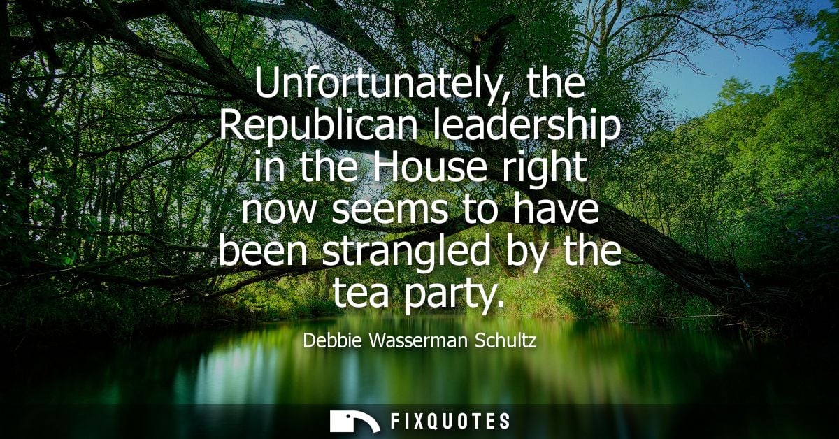 Unfortunately, the Republican leadership in the House right now seems to have been strangled by the tea party