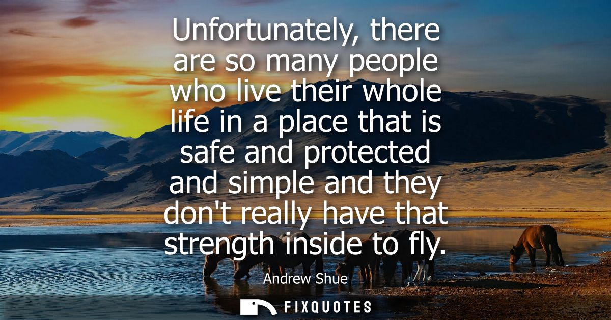 Unfortunately, there are so many people who live their whole life in a place that is safe and protected and simple and t