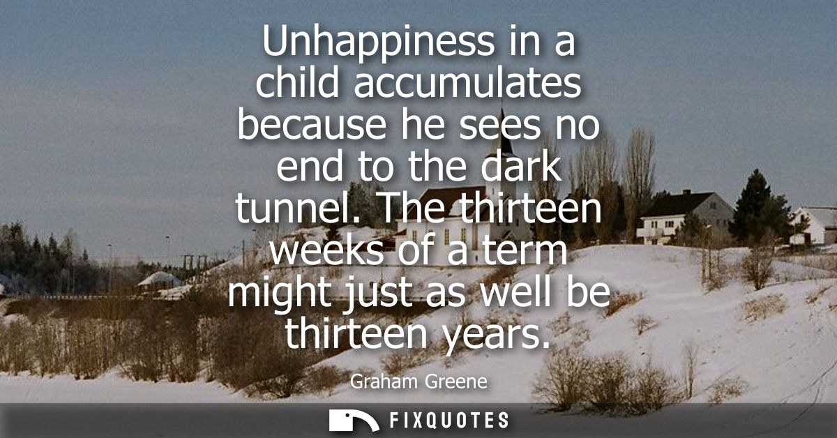 Unhappiness in a child accumulates because he sees no end to the dark tunnel. The thirteen weeks of a term might just as