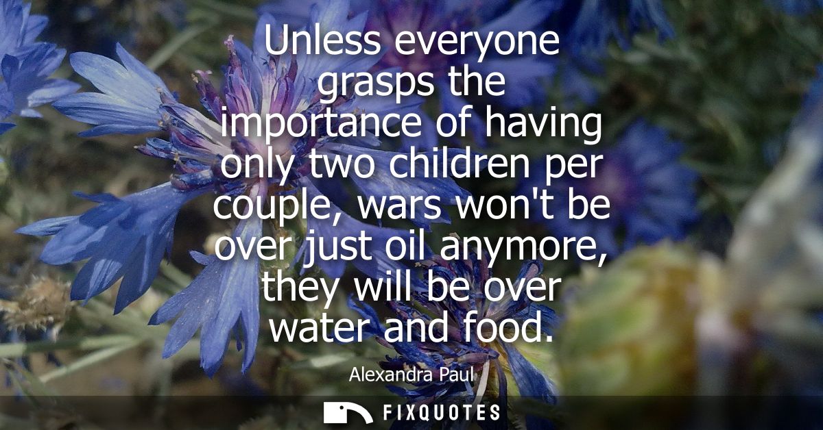 Unless everyone grasps the importance of having only two children per couple, wars wont be over just oil anymore, they w