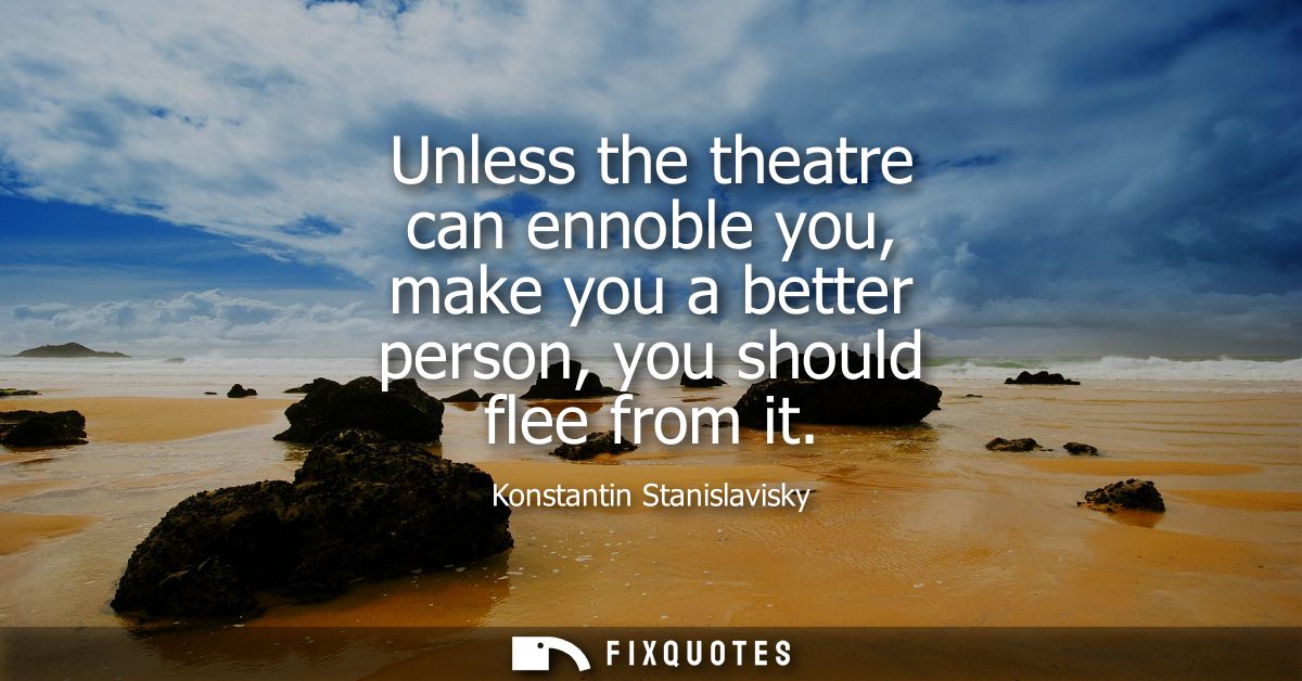 Unless the theatre can ennoble you, make you a better person, you should flee from it