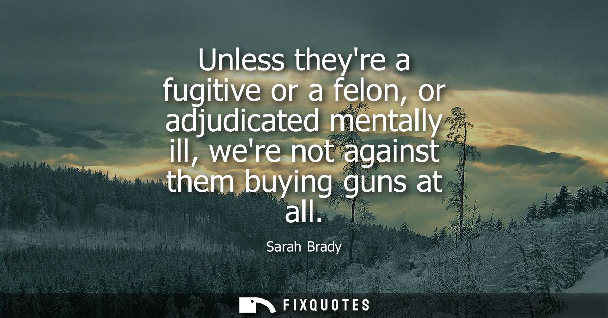 Unless theyre a fugitive or a felon, or adjudicated mentally ill, were not against them buying guns at all