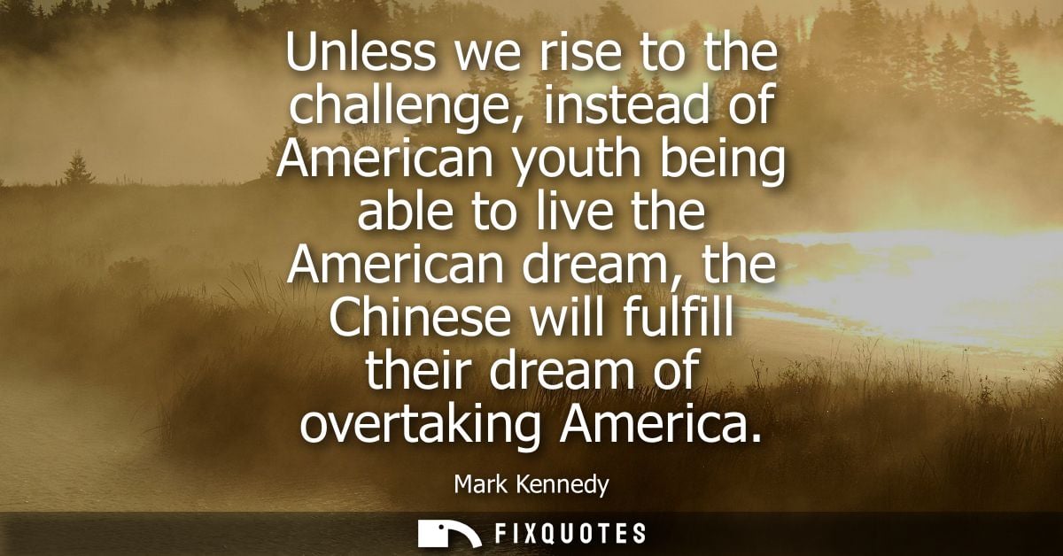 Unless we rise to the challenge, instead of American youth being able to live the American dream, the Chinese will fulfi