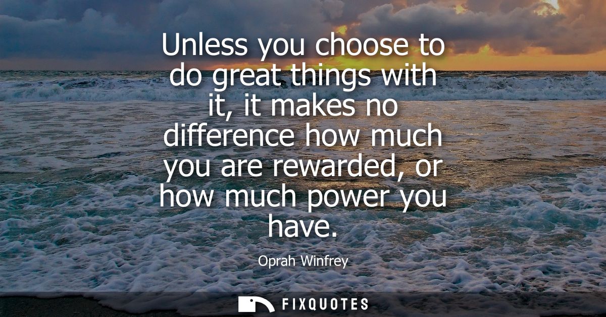 Unless you choose to do great things with it, it makes no difference how much you are rewarded, or how much power you ha
