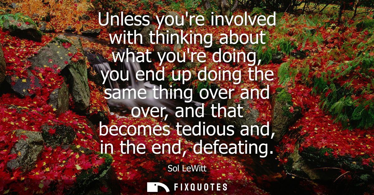 Unless youre involved with thinking about what youre doing, you end up doing the same thing over and over, and that beco