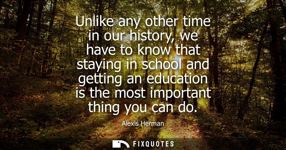 Unlike any other time in our history, we have to know that staying in school and getting an education is the most import