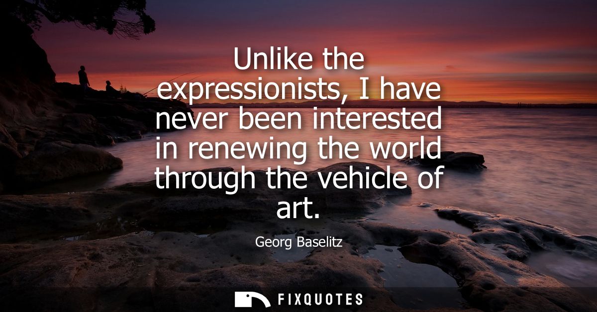 Unlike the expressionists, I have never been interested in renewing the world through the vehicle of art