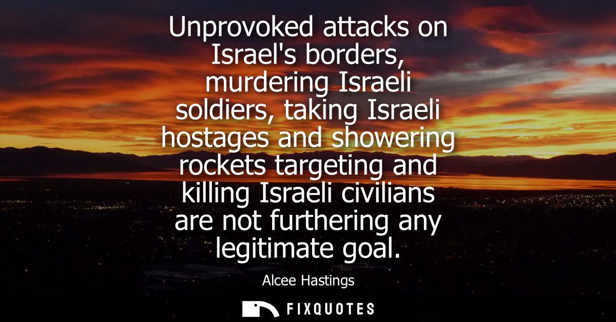 Unprovoked attacks on Israels borders, murdering Israeli soldiers, taking Israeli hostages and showering rockets targeti