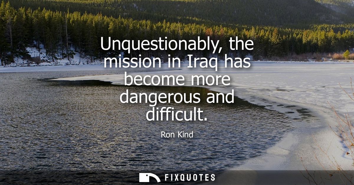 Unquestionably, the mission in Iraq has become more dangerous and difficult
