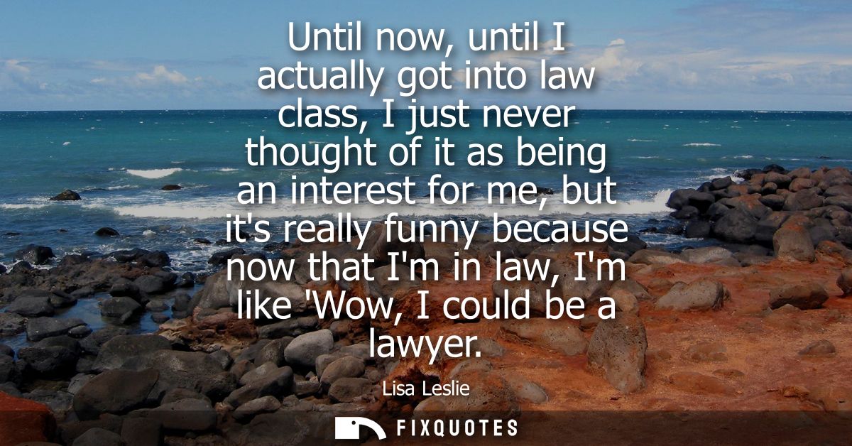 Until now, until I actually got into law class, I just never thought of it as being an interest for me, but its really f