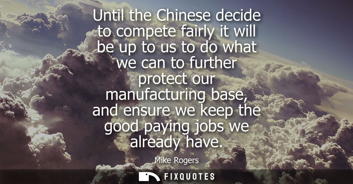 Until the Chinese decide to compete fairly it will be up to us to do what we can to further protect our manufacturing ba