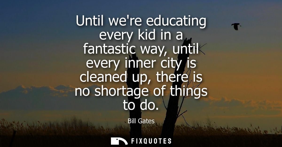 Until were educating every kid in a fantastic way, until every inner city is cleaned up, there is no shortage of things 