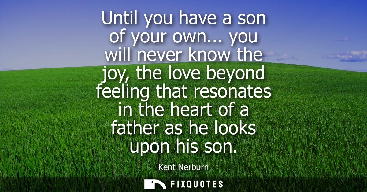 Until you have a son of your own... you will never know the joy, the love beyond feeling that resonates in the heart of 