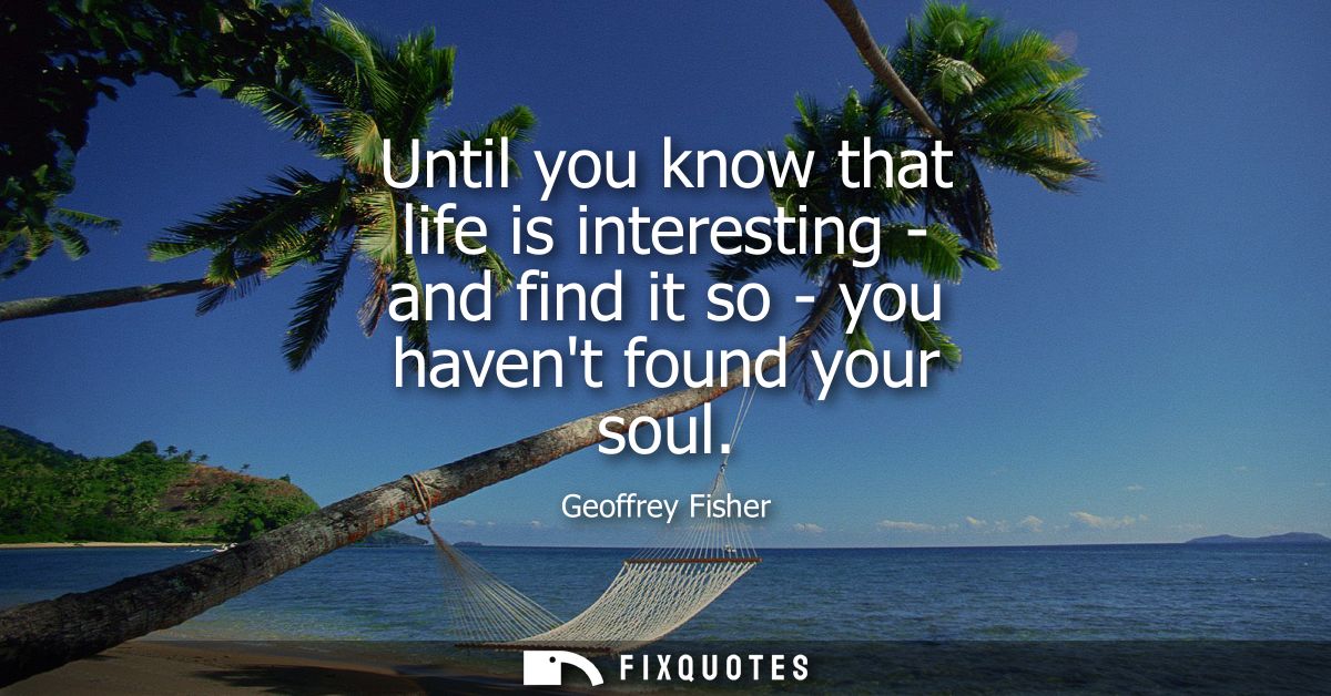 Until you know that life is interesting - and find it so - you havent found your soul