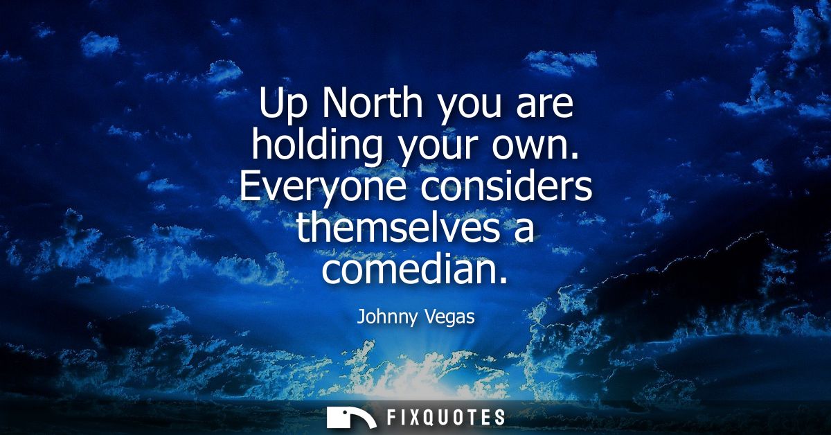 Up North you are holding your own. Everyone considers themselves a comedian