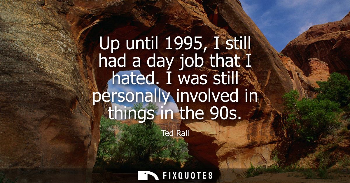 Up until 1995, I still had a day job that I hated. I was still personally involved in things in the 90s