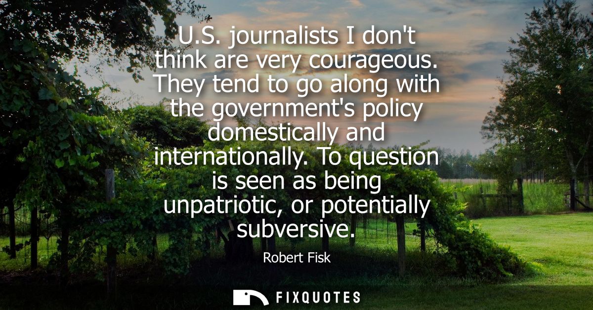 U.S. journalists I dont think are very courageous. They tend to go along with the governments policy domestically and in