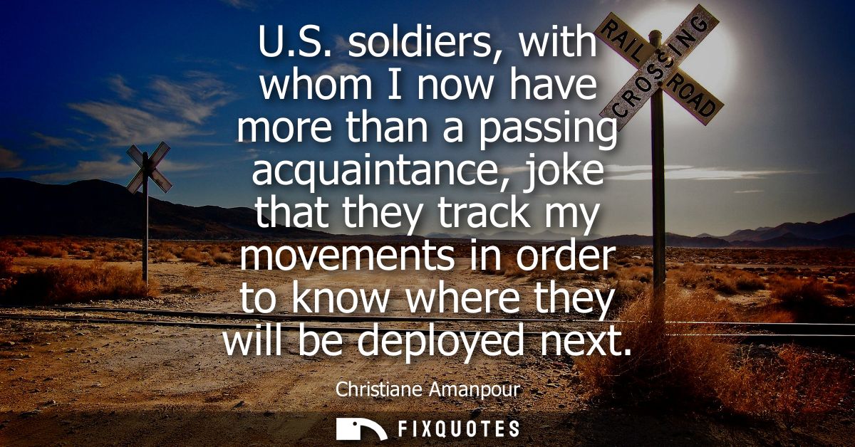 U.S. soldiers, with whom I now have more than a passing acquaintance, joke that they track my movements in order to know
