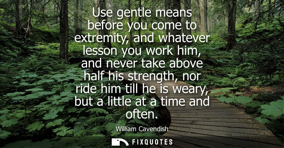Use gentle means before you come to extremity, and whatever lesson you work him, and never take above half his strength,