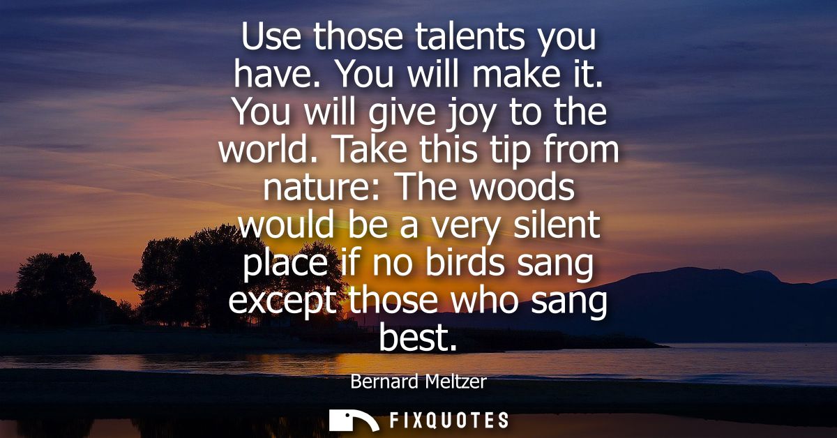 Use those talents you have. You will make it. You will give joy to the world. Take this tip from nature: The woods would