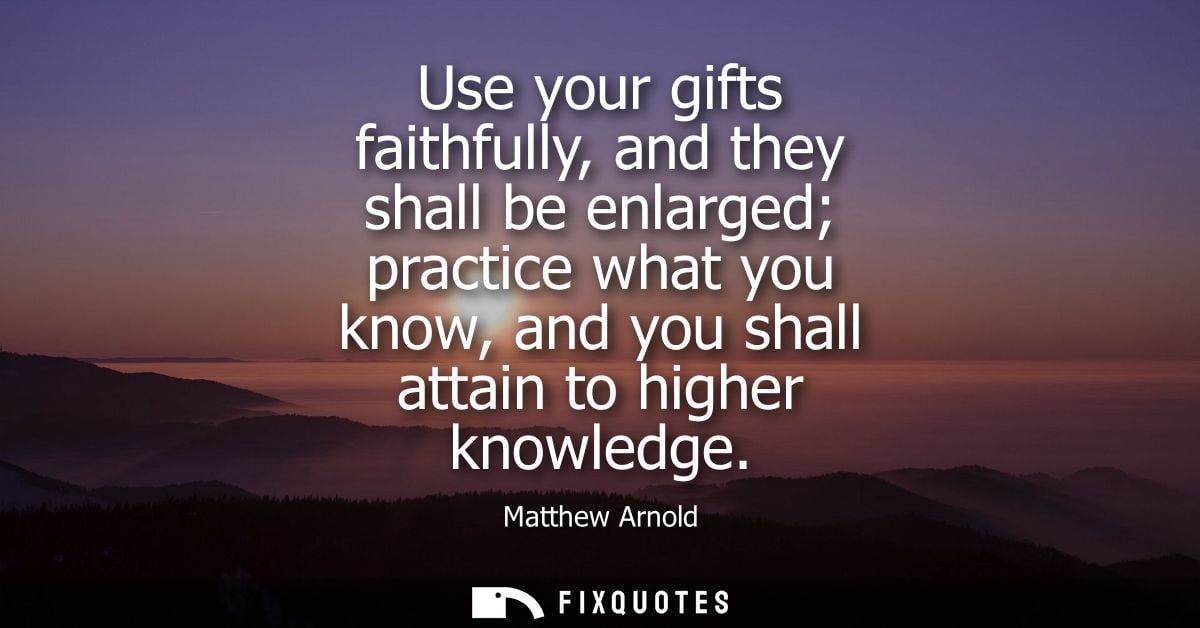 Use your gifts faithfully, and they shall be enlarged practice what you know, and you shall attain to higher knowledge