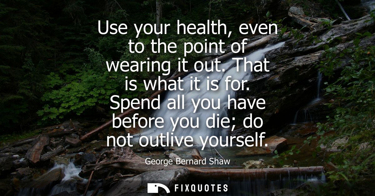Use your health, even to the point of wearing it out. That is what it is for. Spend all you have before you die do not o