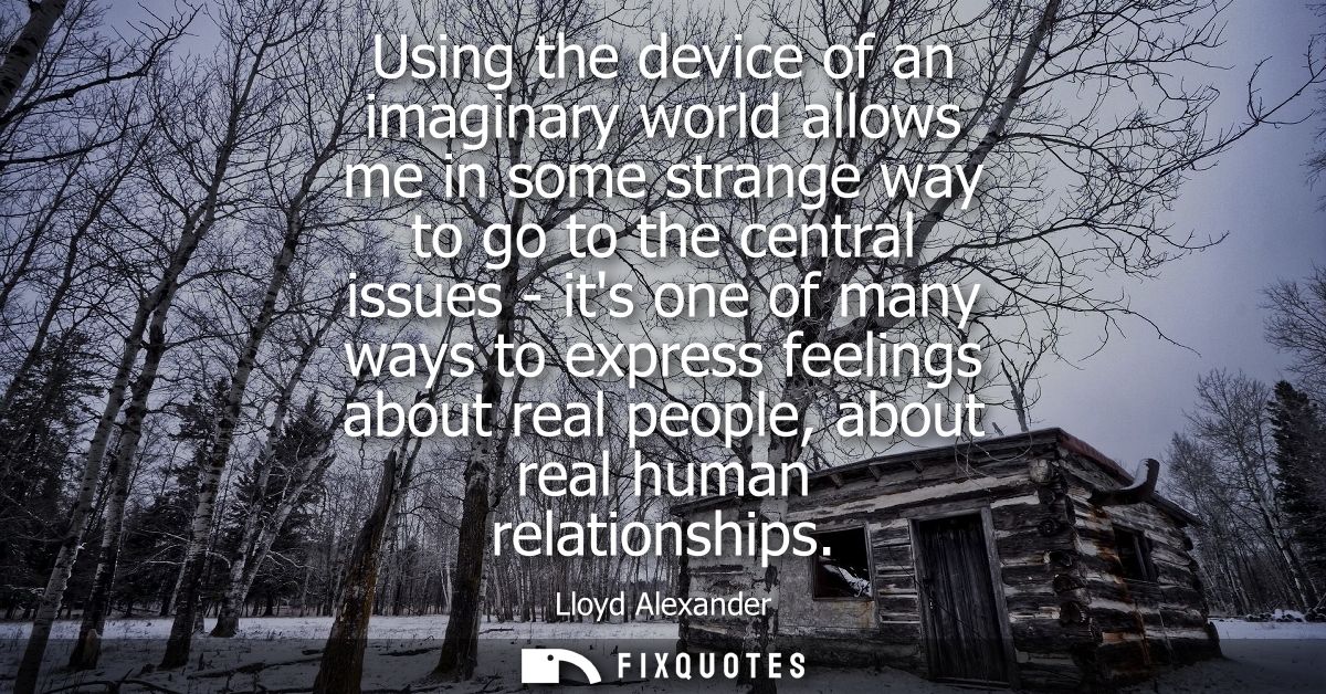 Using the device of an imaginary world allows me in some strange way to go to the central issues - its one of many ways 