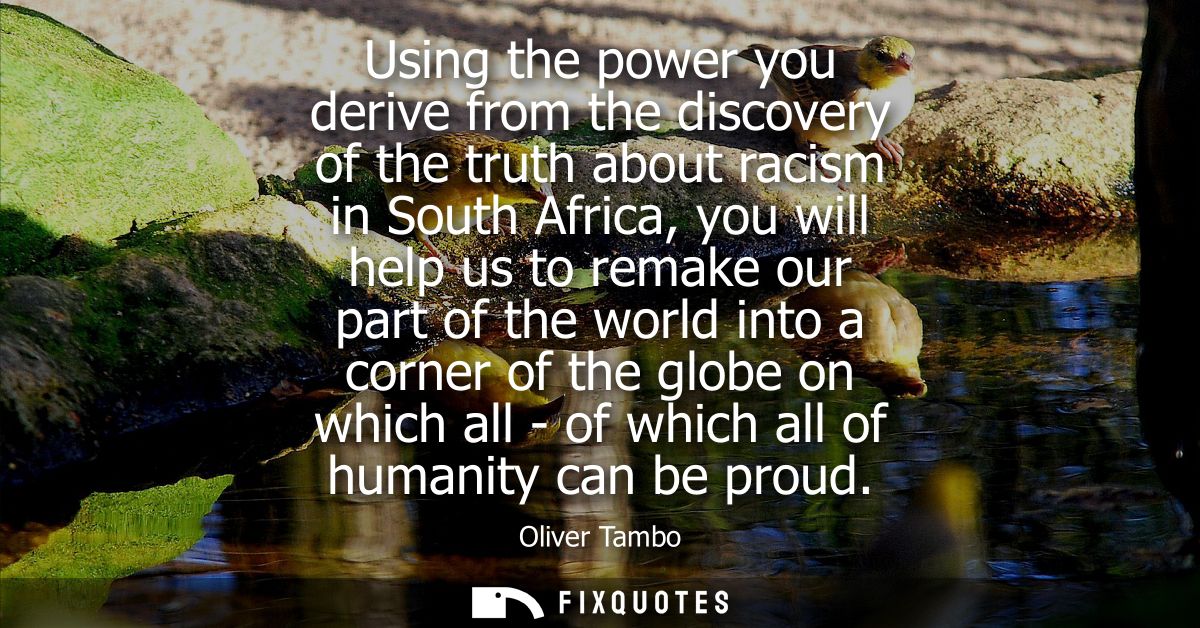 Using the power you derive from the discovery of the truth about racism in South Africa, you will help us to remake our 