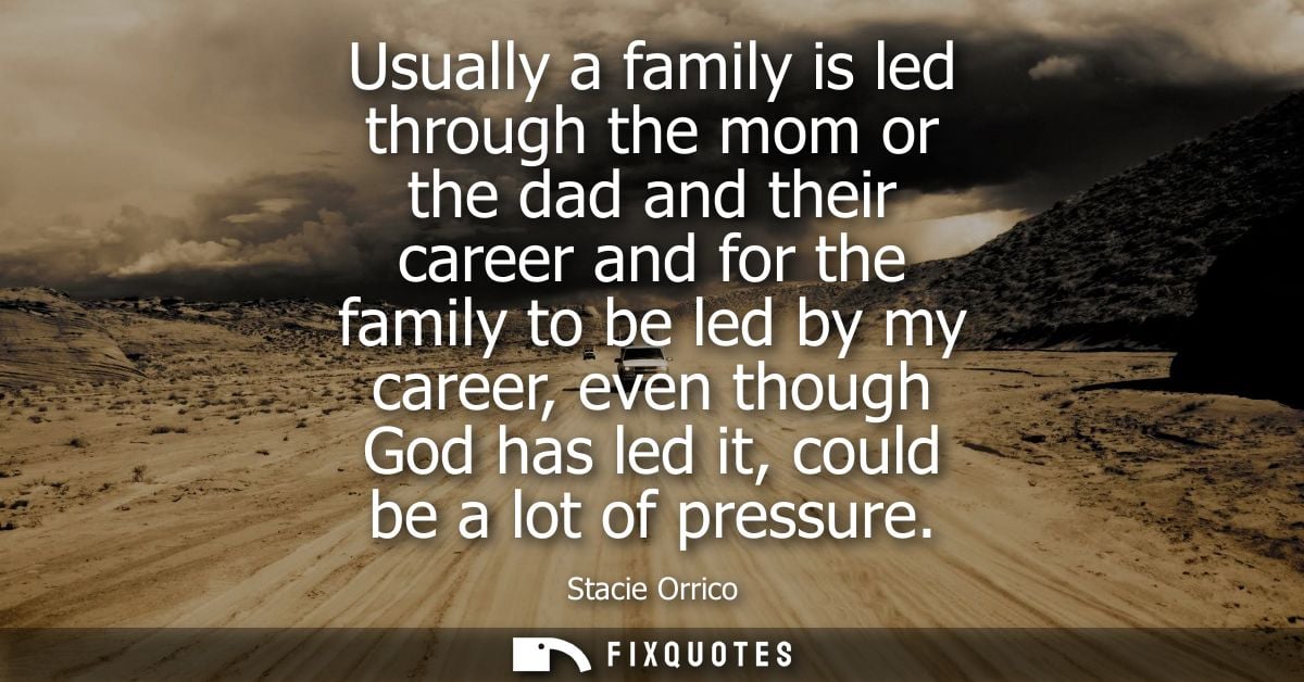 Usually a family is led through the mom or the dad and their career and for the family to be led by my career, even thou