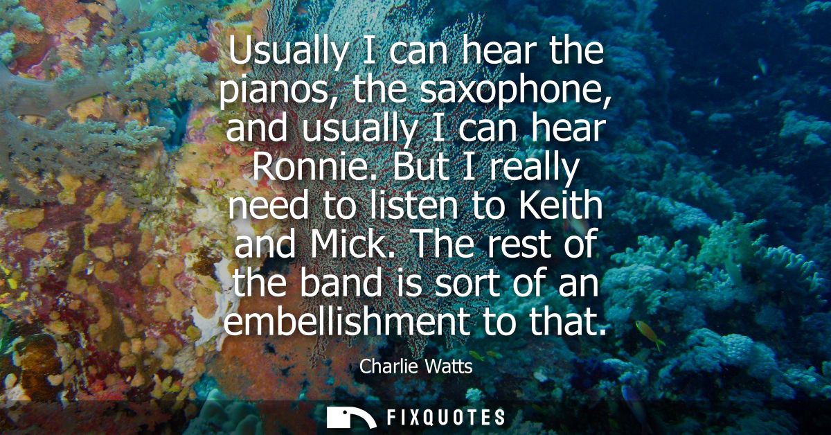Usually I can hear the pianos, the saxophone, and usually I can hear Ronnie. But I really need to listen to Keith and Mi