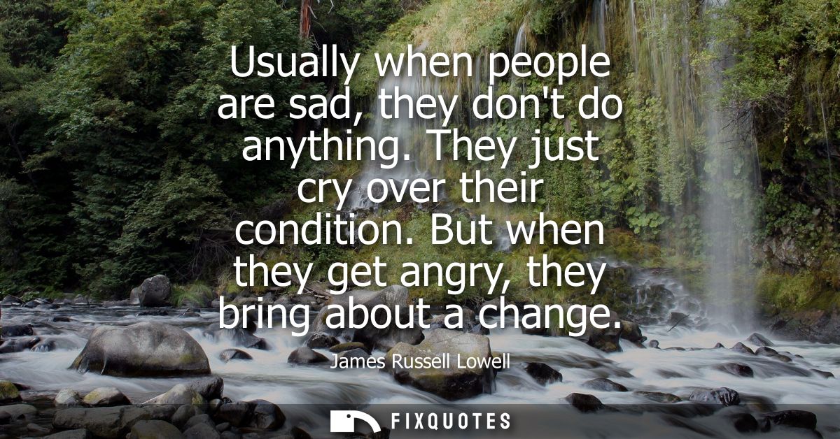 Usually when people are sad, they dont do anything. They just cry over their condition. But when they get angry, they br