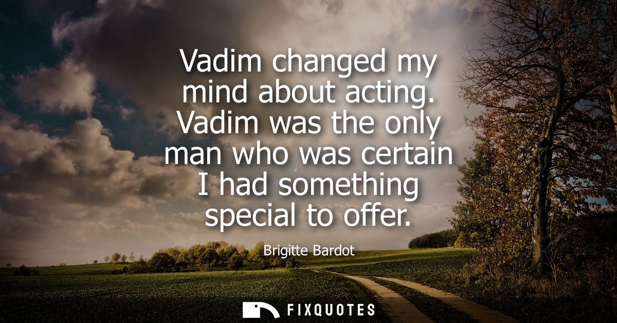 Vadim changed my mind about acting. Vadim was the only man who was certain I had something special to offer