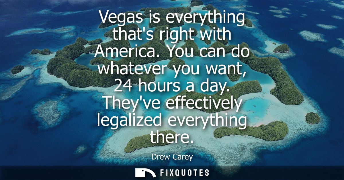 Vegas is everything thats right with America. You can do whatever you want, 24 hours a day. Theyve effectively legalized