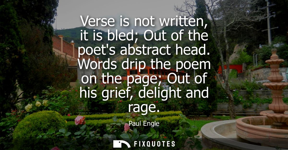 Verse is not written, it is bled Out of the poets abstract head. Words drip the poem on the page Out of his grief, delig