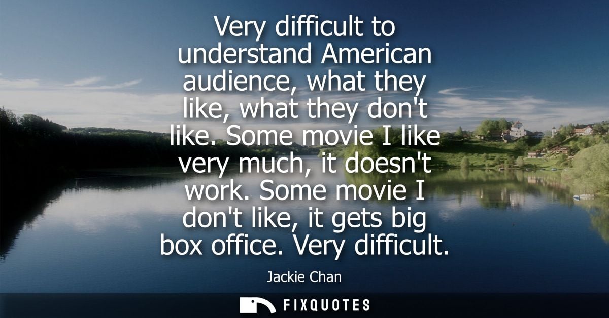 Very difficult to understand American audience, what they like, what they dont like. Some movie I like very much, it doe