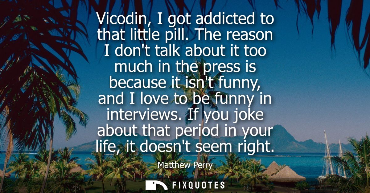 Vicodin, I got addicted to that little pill. The reason I dont talk about it too much in the press is because it isnt fu