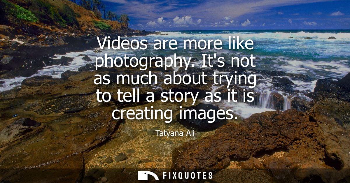 Videos are more like photography. Its not as much about trying to tell a story as it is creating images