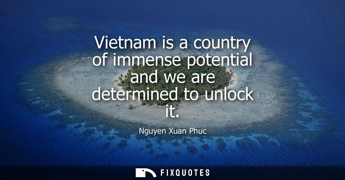 Vietnam is a country of immense potential and we are determined to unlock it