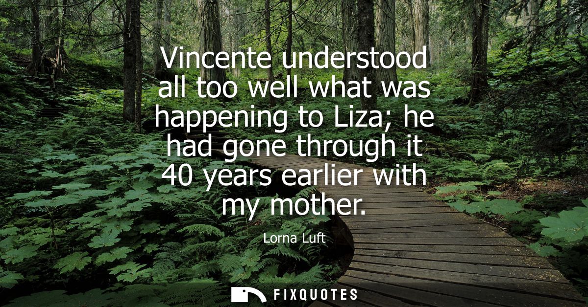 Vincente understood all too well what was happening to Liza he had gone through it 40 years earlier with my mother