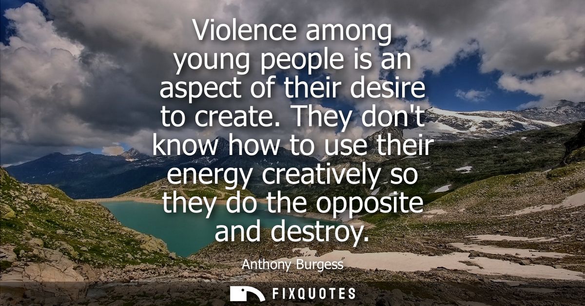 Violence among young people is an aspect of their desire to create. They dont know how to use their energy creatively so
