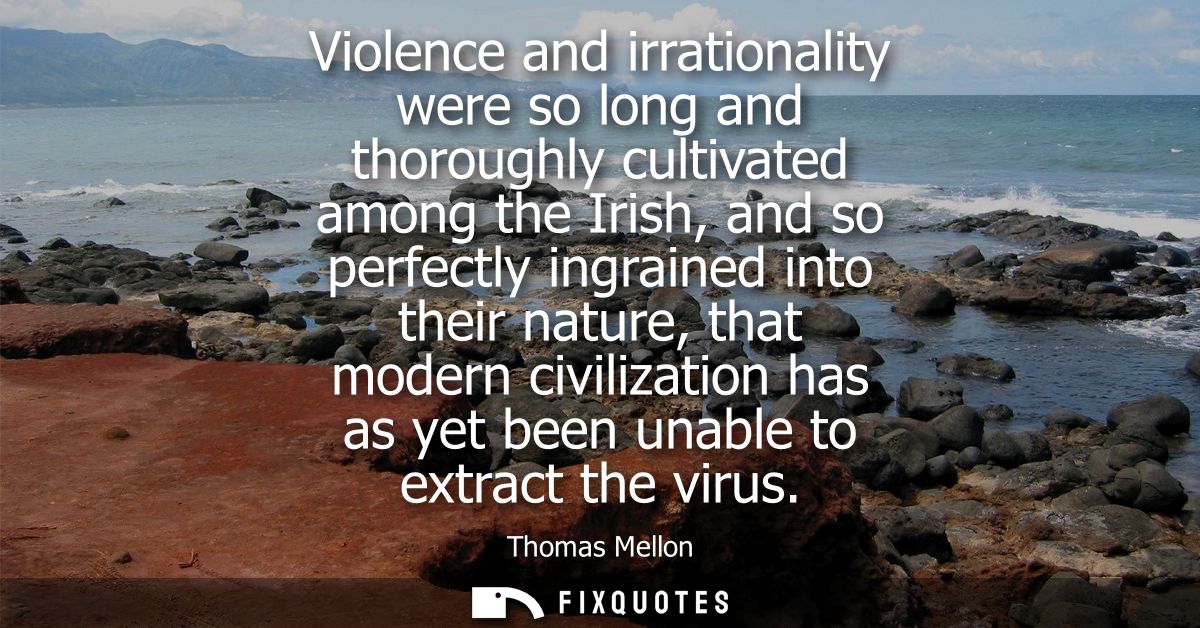 Violence and irrationality were so long and thoroughly cultivated among the Irish, and so perfectly ingrained into their