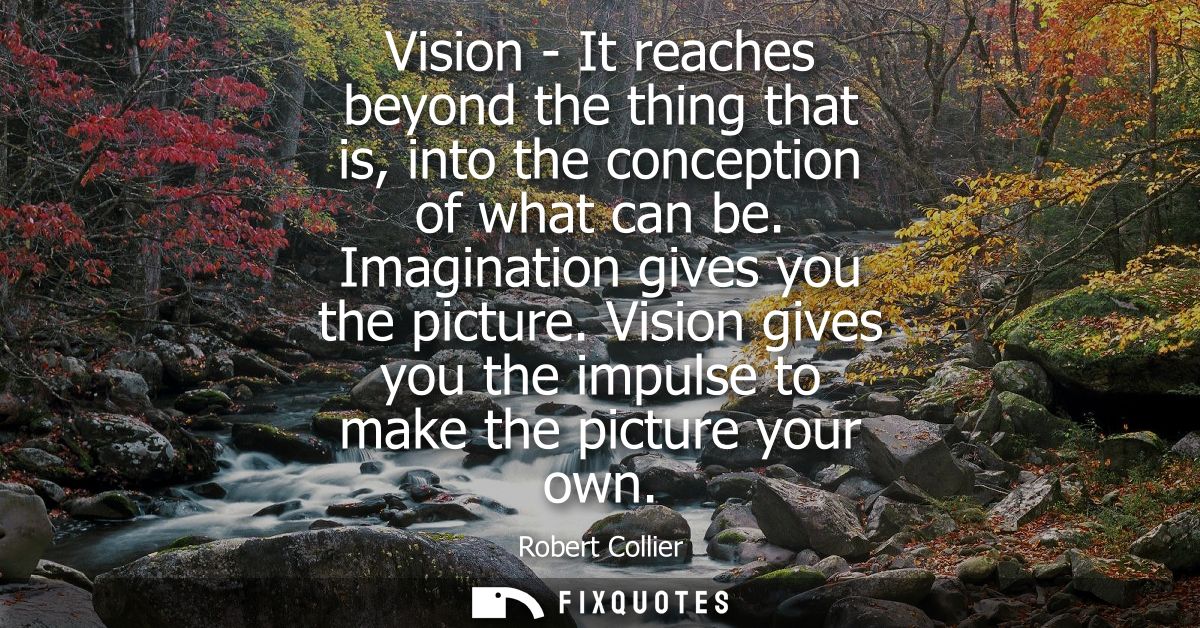 Vision - It reaches beyond the thing that is, into the conception of what can be. Imagination gives you the picture.