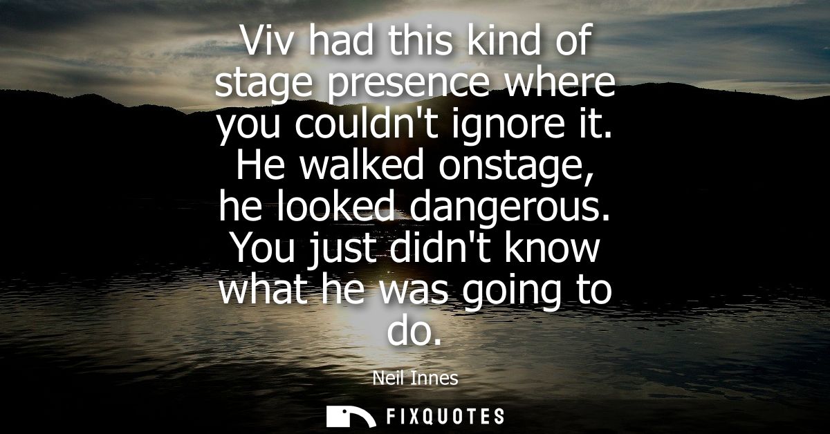 Viv had this kind of stage presence where you couldnt ignore it. He walked onstage, he looked dangerous. You just didnt 
