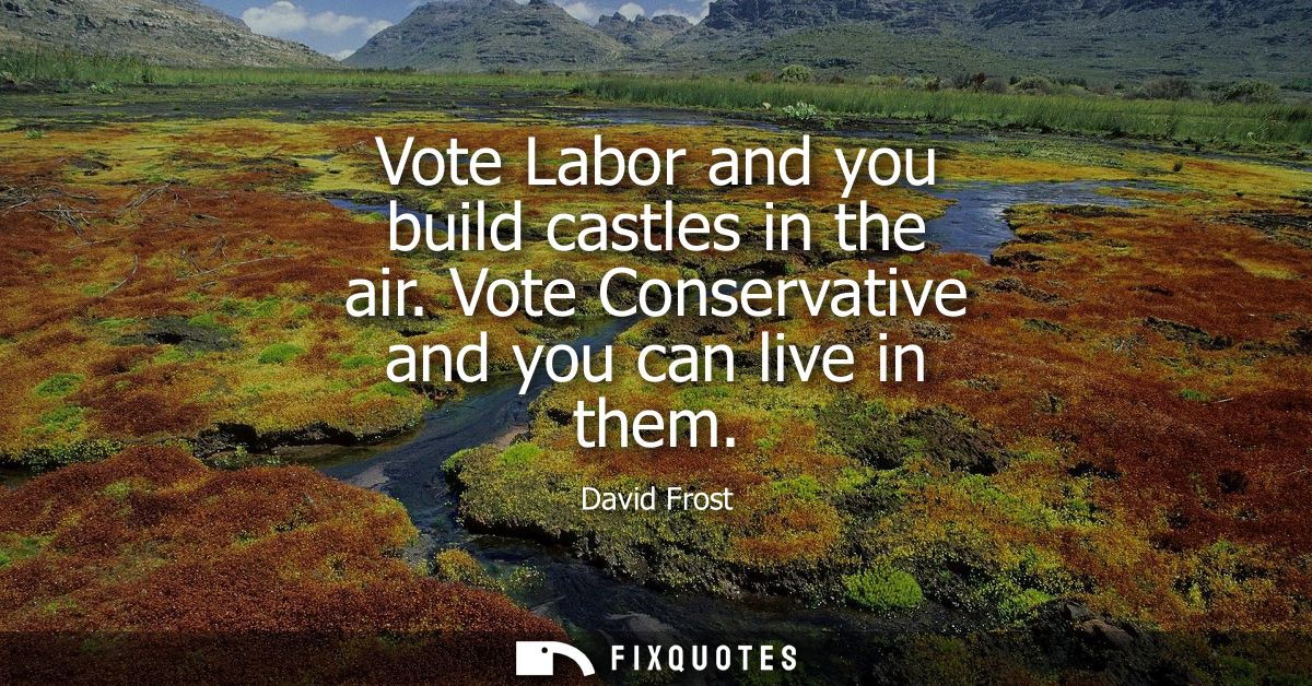 Vote Labor and you build castles in the air. Vote Conservative and you can live in them