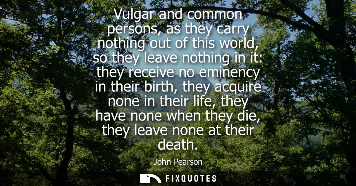 Vulgar and common persons, as they carry nothing out of this world, so they leave nothing in it: they receive no eminenc