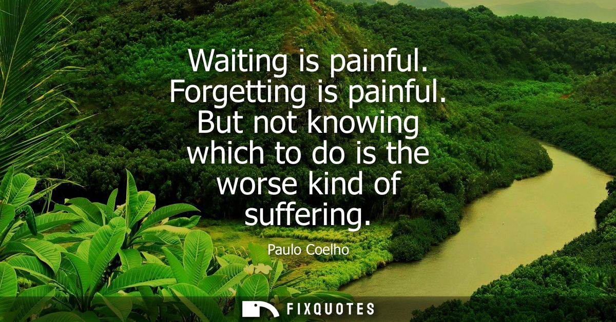 Waiting is painful. Forgetting is painful. But not knowing which to do is the worse kind of suffering